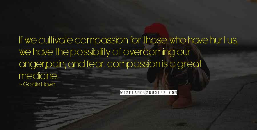 Goldie Hawn Quotes: If we cultivate compassion for those who have hurt us, we have the possibility of overcoming our anger,pain, and fear. compassion is a great medicine.