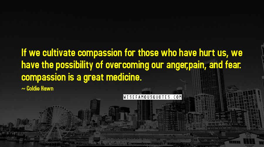 Goldie Hawn Quotes: If we cultivate compassion for those who have hurt us, we have the possibility of overcoming our anger,pain, and fear. compassion is a great medicine.