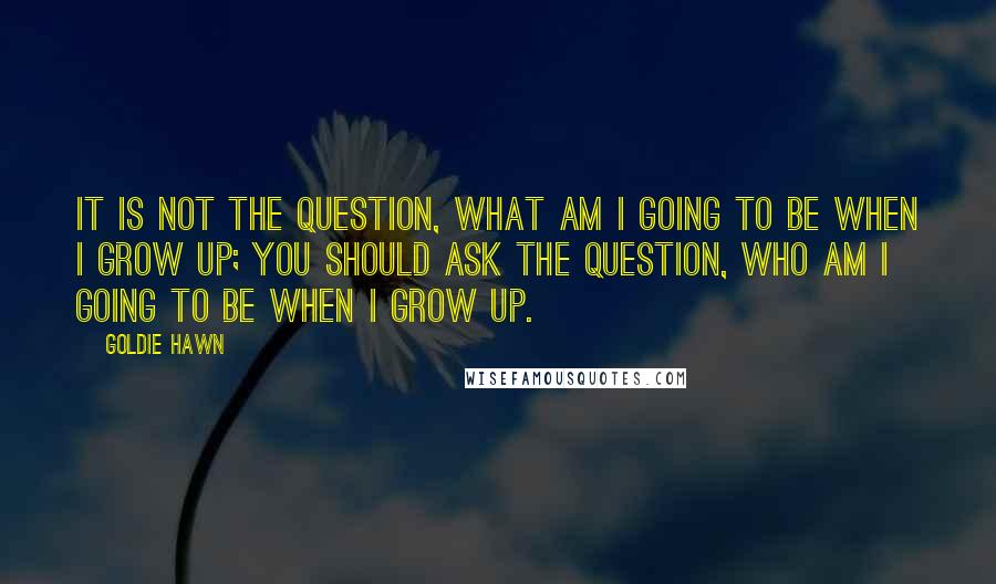 Goldie Hawn Quotes: It is not the question, what am I going to be when I grow up; you should ask the question, who am I going to be when I grow up.