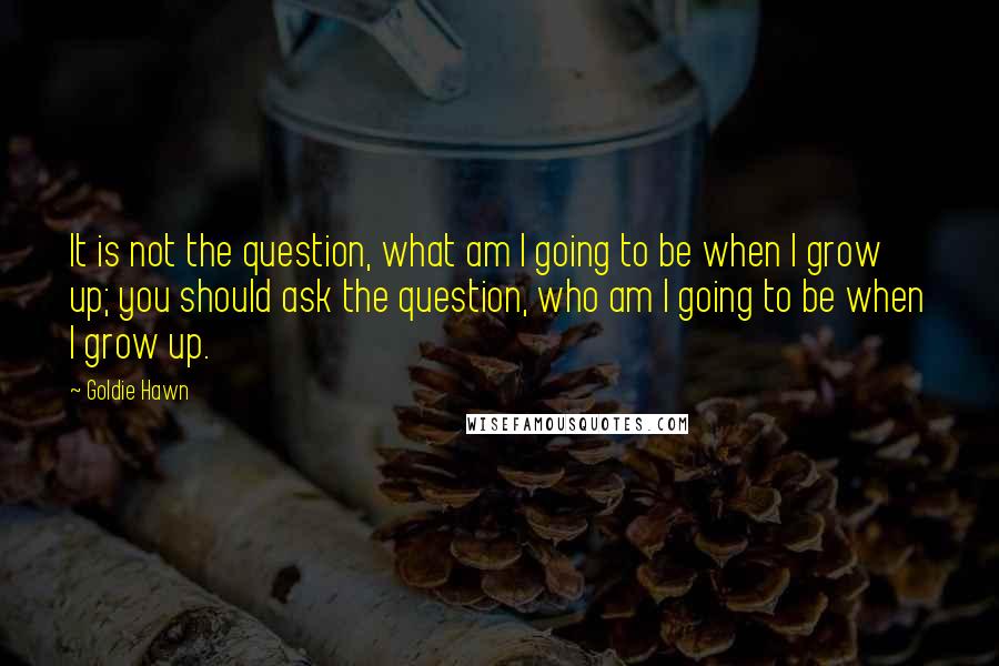 Goldie Hawn Quotes: It is not the question, what am I going to be when I grow up; you should ask the question, who am I going to be when I grow up.