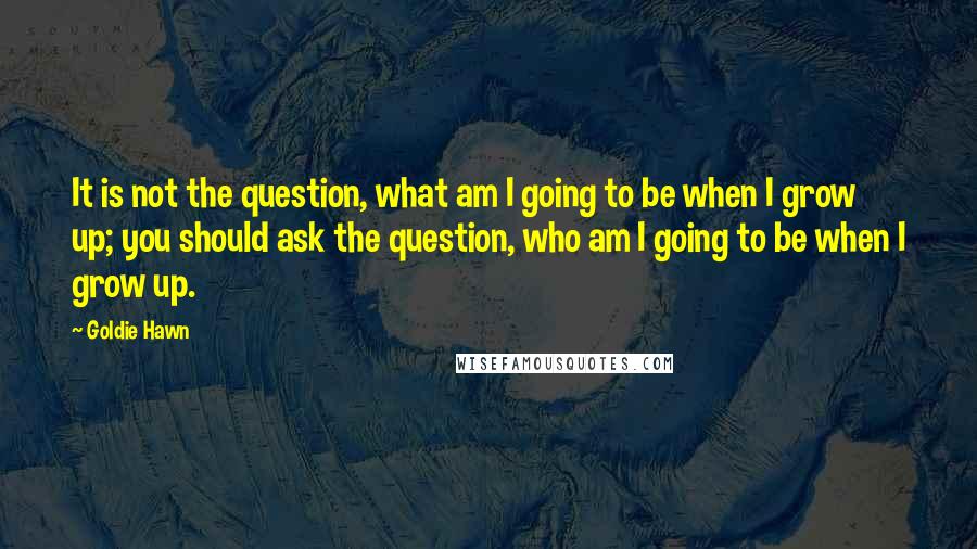 Goldie Hawn Quotes: It is not the question, what am I going to be when I grow up; you should ask the question, who am I going to be when I grow up.