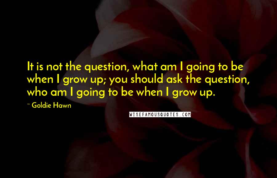 Goldie Hawn Quotes: It is not the question, what am I going to be when I grow up; you should ask the question, who am I going to be when I grow up.