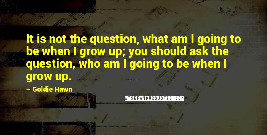 Goldie Hawn Quotes: It is not the question, what am I going to be when I grow up; you should ask the question, who am I going to be when I grow up.