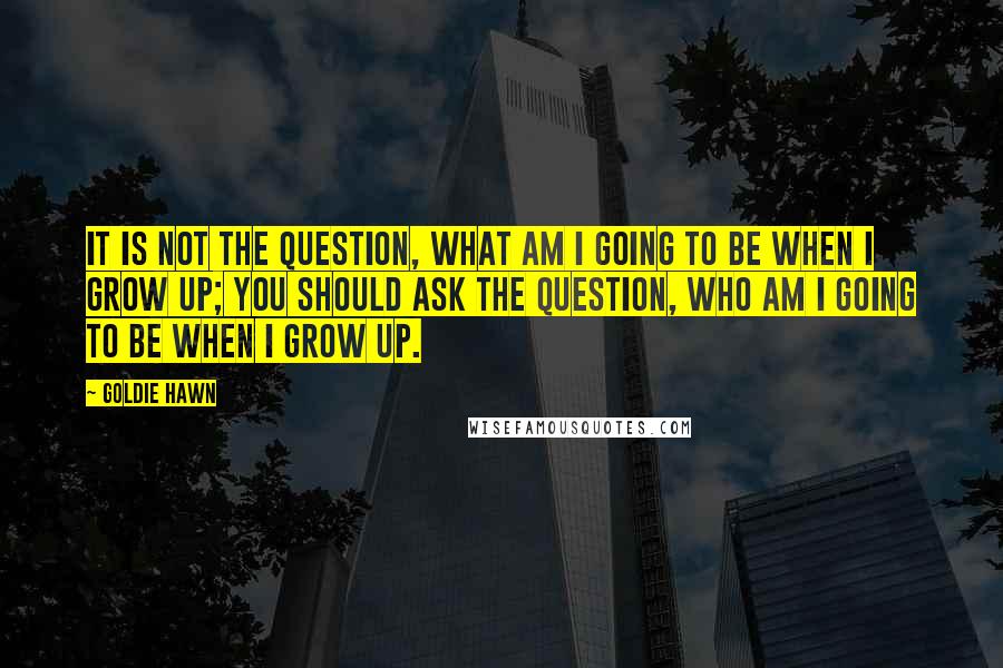 Goldie Hawn Quotes: It is not the question, what am I going to be when I grow up; you should ask the question, who am I going to be when I grow up.