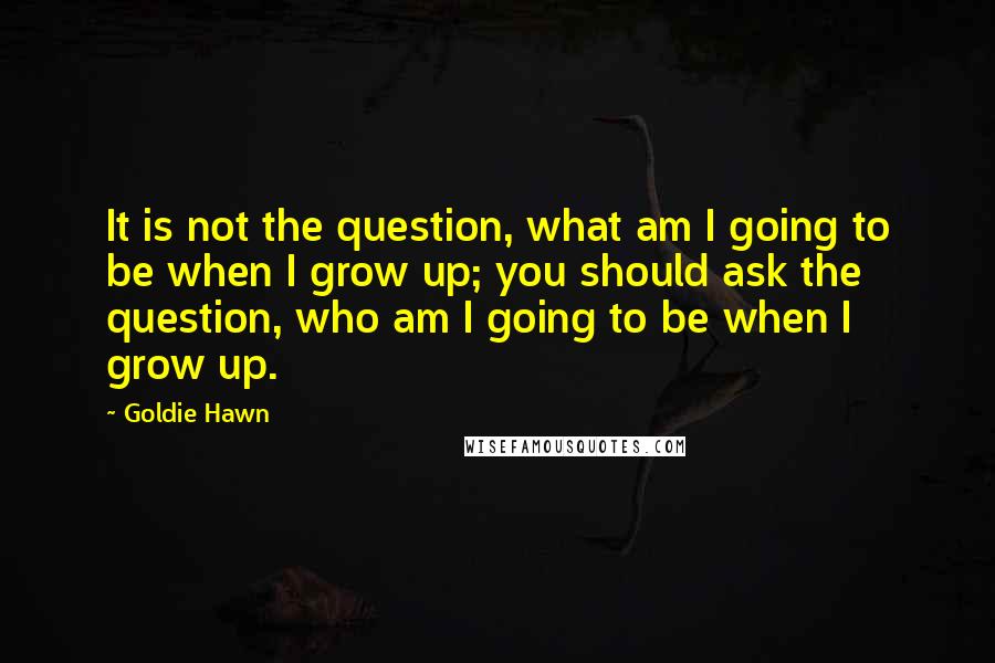 Goldie Hawn Quotes: It is not the question, what am I going to be when I grow up; you should ask the question, who am I going to be when I grow up.