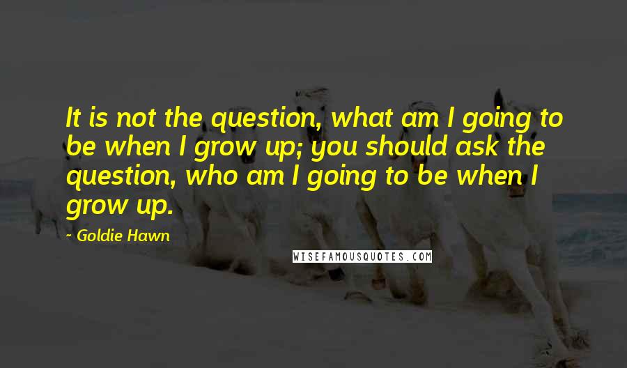 Goldie Hawn Quotes: It is not the question, what am I going to be when I grow up; you should ask the question, who am I going to be when I grow up.