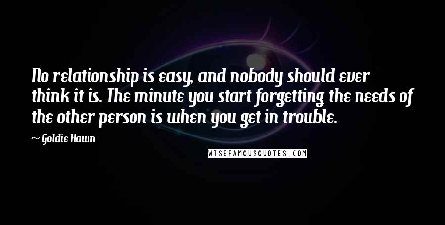 Goldie Hawn Quotes: No relationship is easy, and nobody should ever think it is. The minute you start forgetting the needs of the other person is when you get in trouble.