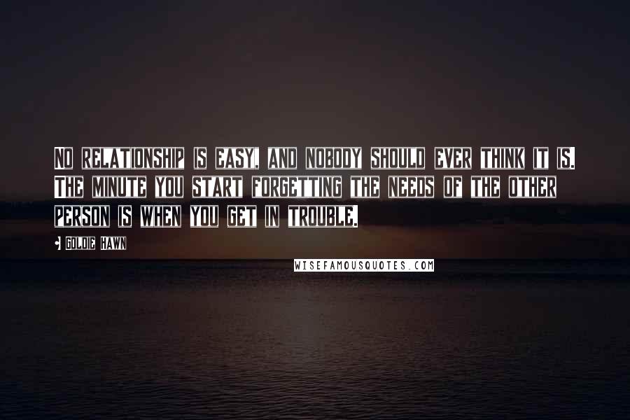 Goldie Hawn Quotes: No relationship is easy, and nobody should ever think it is. The minute you start forgetting the needs of the other person is when you get in trouble.