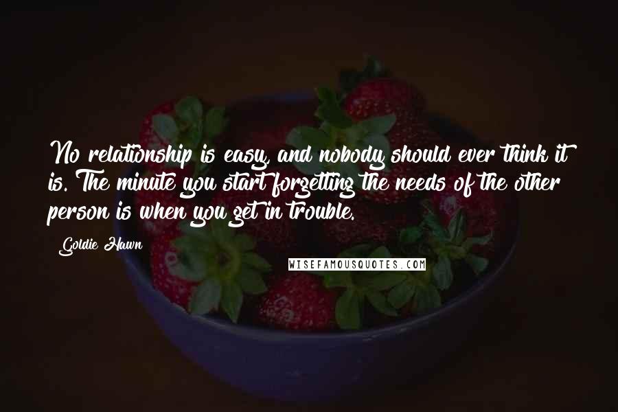 Goldie Hawn Quotes: No relationship is easy, and nobody should ever think it is. The minute you start forgetting the needs of the other person is when you get in trouble.