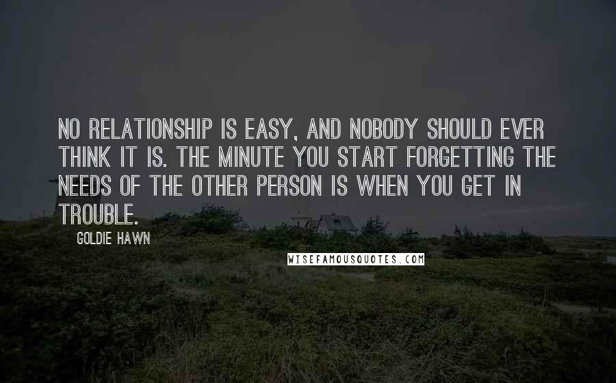 Goldie Hawn Quotes: No relationship is easy, and nobody should ever think it is. The minute you start forgetting the needs of the other person is when you get in trouble.