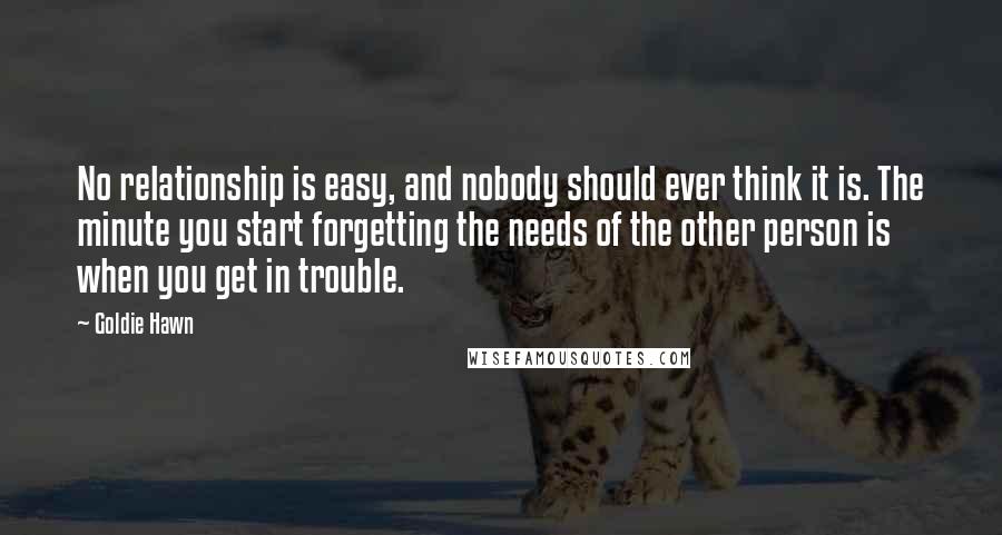 Goldie Hawn Quotes: No relationship is easy, and nobody should ever think it is. The minute you start forgetting the needs of the other person is when you get in trouble.