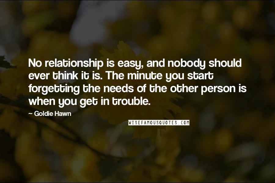 Goldie Hawn Quotes: No relationship is easy, and nobody should ever think it is. The minute you start forgetting the needs of the other person is when you get in trouble.