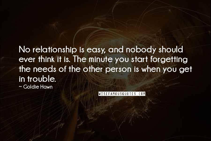 Goldie Hawn Quotes: No relationship is easy, and nobody should ever think it is. The minute you start forgetting the needs of the other person is when you get in trouble.