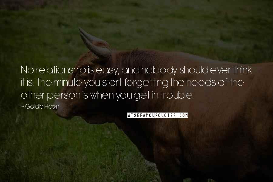 Goldie Hawn Quotes: No relationship is easy, and nobody should ever think it is. The minute you start forgetting the needs of the other person is when you get in trouble.