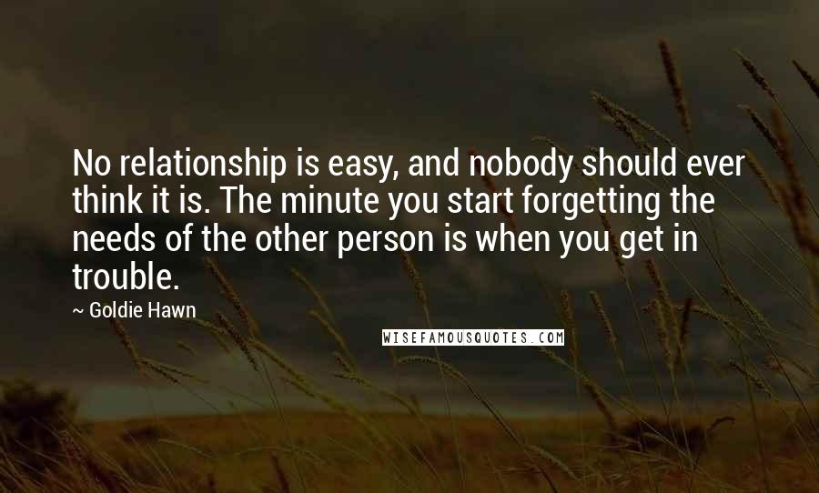 Goldie Hawn Quotes: No relationship is easy, and nobody should ever think it is. The minute you start forgetting the needs of the other person is when you get in trouble.