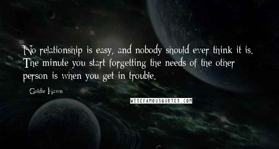 Goldie Hawn Quotes: No relationship is easy, and nobody should ever think it is. The minute you start forgetting the needs of the other person is when you get in trouble.