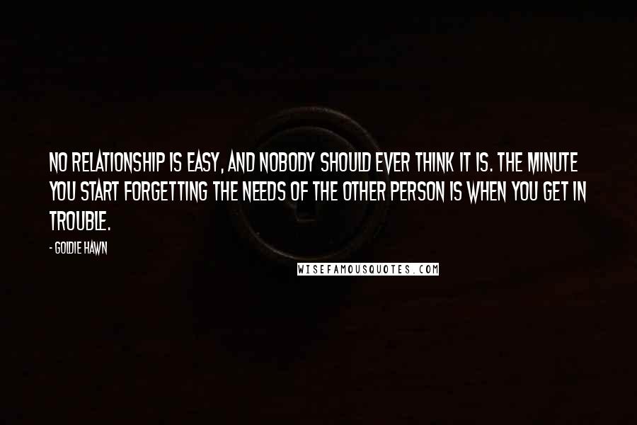 Goldie Hawn Quotes: No relationship is easy, and nobody should ever think it is. The minute you start forgetting the needs of the other person is when you get in trouble.