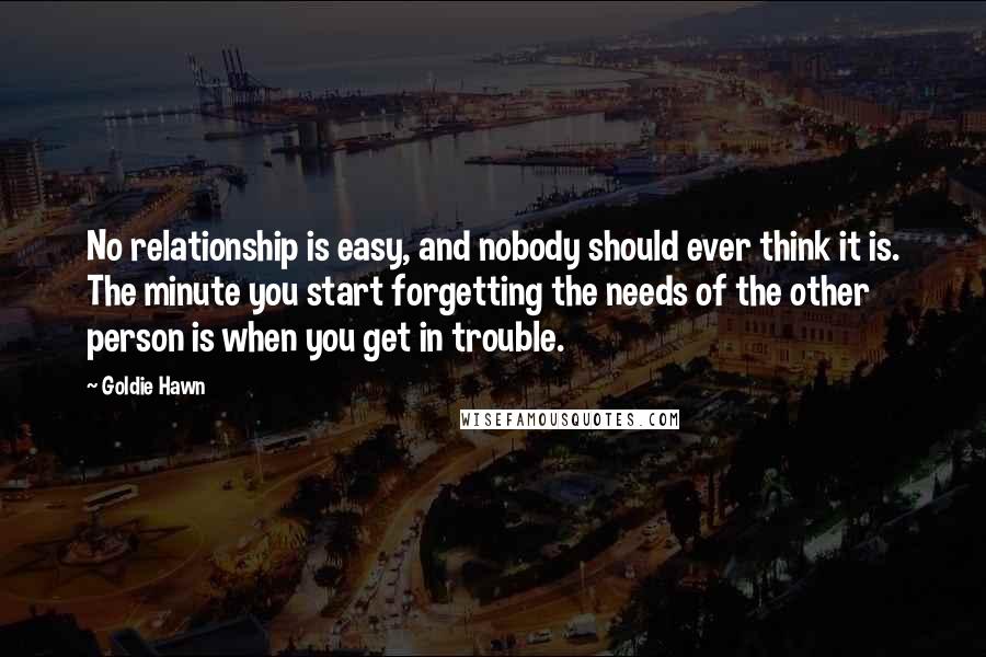 Goldie Hawn Quotes: No relationship is easy, and nobody should ever think it is. The minute you start forgetting the needs of the other person is when you get in trouble.