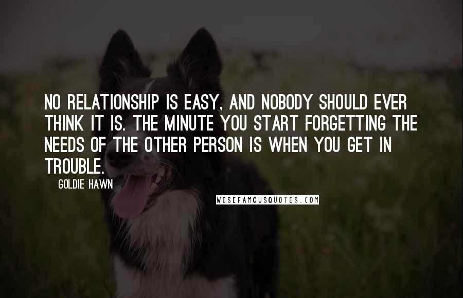 Goldie Hawn Quotes: No relationship is easy, and nobody should ever think it is. The minute you start forgetting the needs of the other person is when you get in trouble.