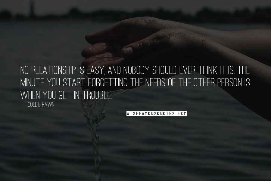 Goldie Hawn Quotes: No relationship is easy, and nobody should ever think it is. The minute you start forgetting the needs of the other person is when you get in trouble.