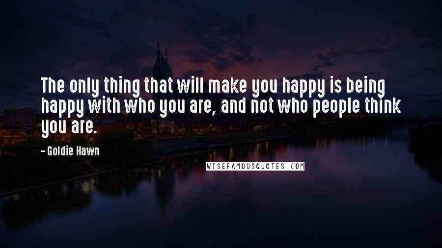 Goldie Hawn Quotes: The only thing that will make you happy is being happy with who you are, and not who people think you are.