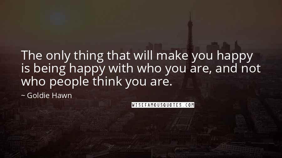 Goldie Hawn Quotes: The only thing that will make you happy is being happy with who you are, and not who people think you are.