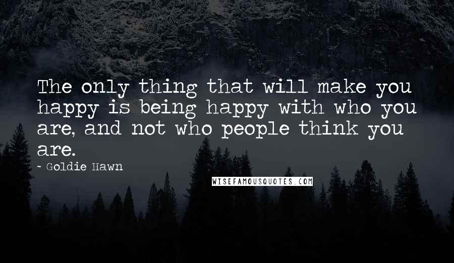 Goldie Hawn Quotes: The only thing that will make you happy is being happy with who you are, and not who people think you are.