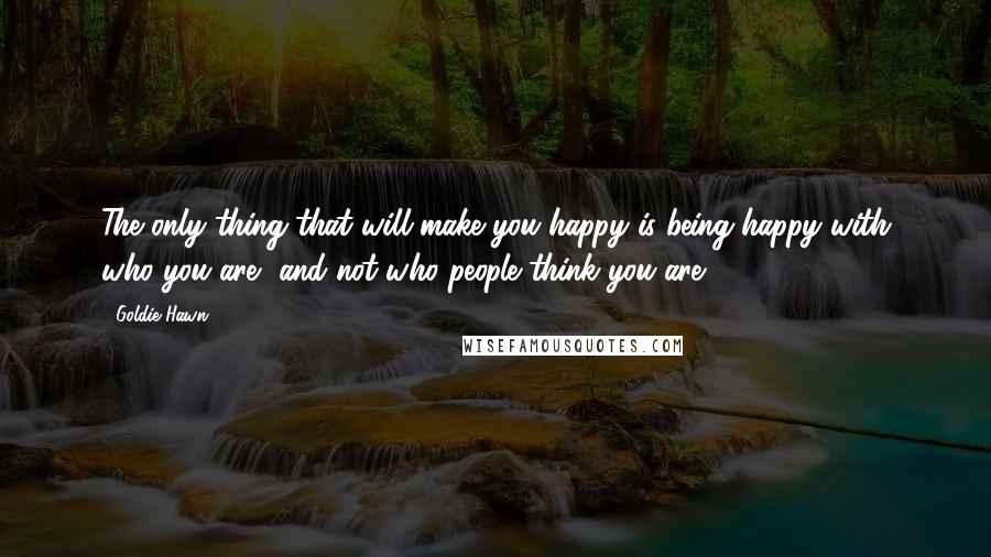 Goldie Hawn Quotes: The only thing that will make you happy is being happy with who you are, and not who people think you are.