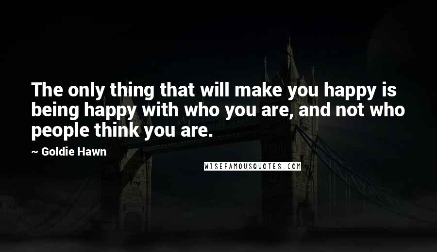 Goldie Hawn Quotes: The only thing that will make you happy is being happy with who you are, and not who people think you are.