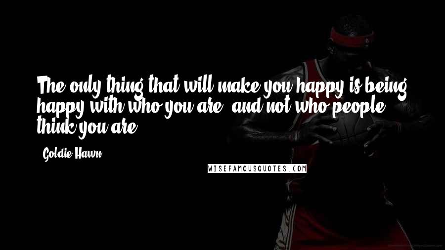 Goldie Hawn Quotes: The only thing that will make you happy is being happy with who you are, and not who people think you are.