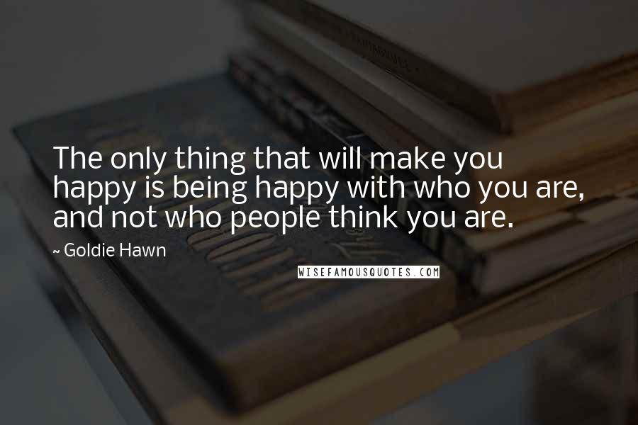 Goldie Hawn Quotes: The only thing that will make you happy is being happy with who you are, and not who people think you are.