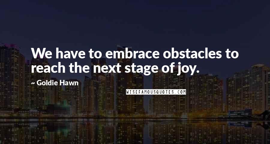 Goldie Hawn Quotes: We have to embrace obstacles to reach the next stage of joy.