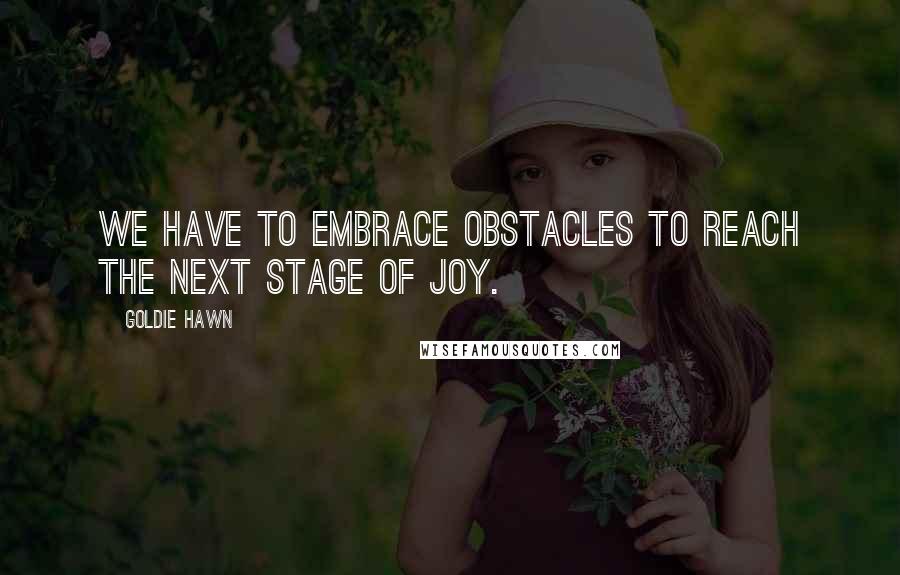 Goldie Hawn Quotes: We have to embrace obstacles to reach the next stage of joy.