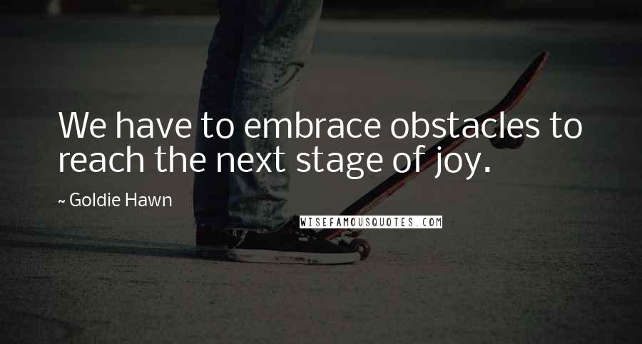 Goldie Hawn Quotes: We have to embrace obstacles to reach the next stage of joy.