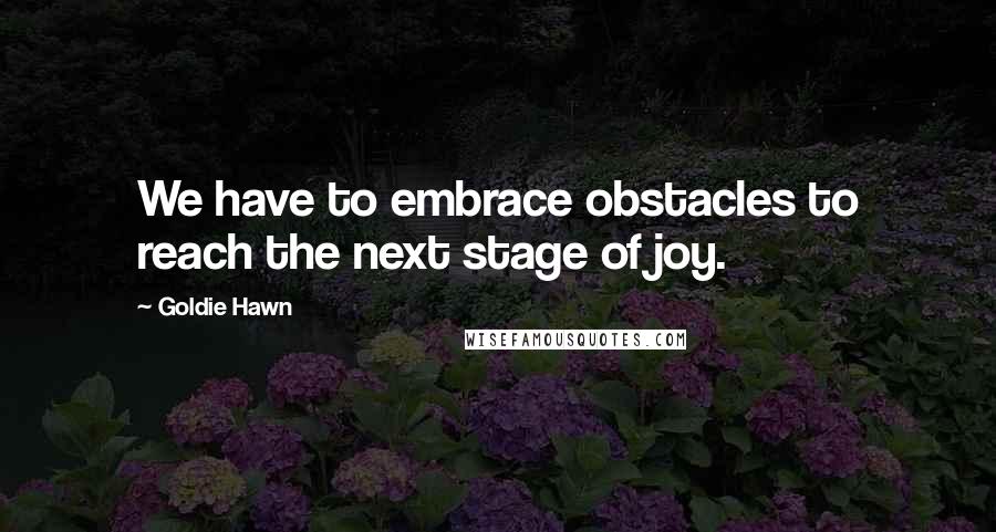 Goldie Hawn Quotes: We have to embrace obstacles to reach the next stage of joy.