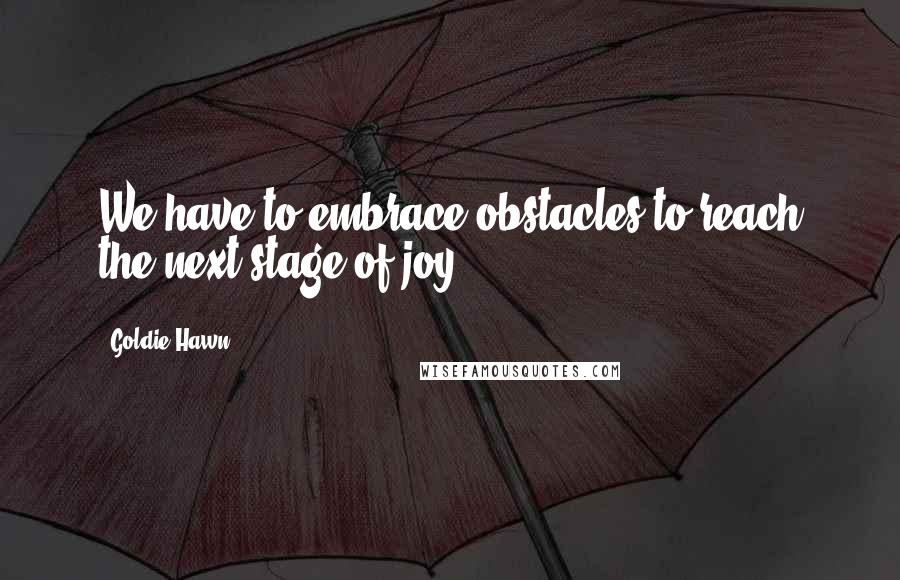 Goldie Hawn Quotes: We have to embrace obstacles to reach the next stage of joy.