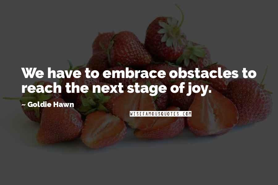 Goldie Hawn Quotes: We have to embrace obstacles to reach the next stage of joy.