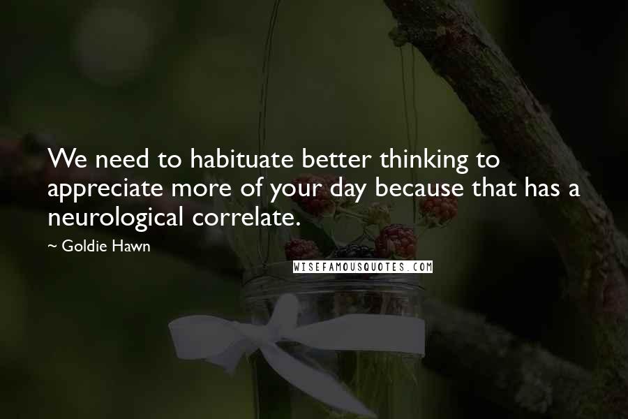 Goldie Hawn Quotes: We need to habituate better thinking to appreciate more of your day because that has a neurological correlate.