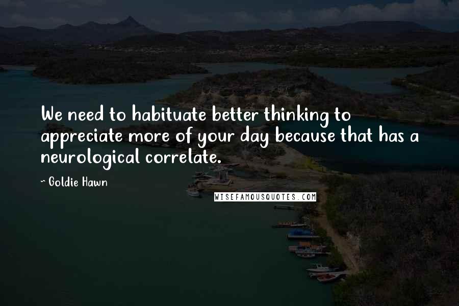 Goldie Hawn Quotes: We need to habituate better thinking to appreciate more of your day because that has a neurological correlate.