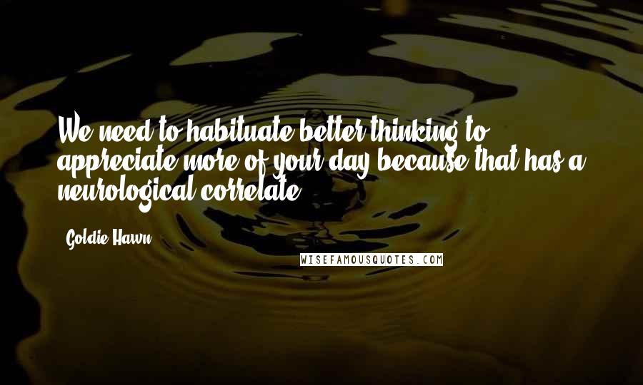 Goldie Hawn Quotes: We need to habituate better thinking to appreciate more of your day because that has a neurological correlate.