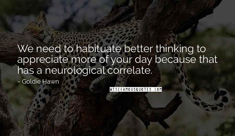 Goldie Hawn Quotes: We need to habituate better thinking to appreciate more of your day because that has a neurological correlate.