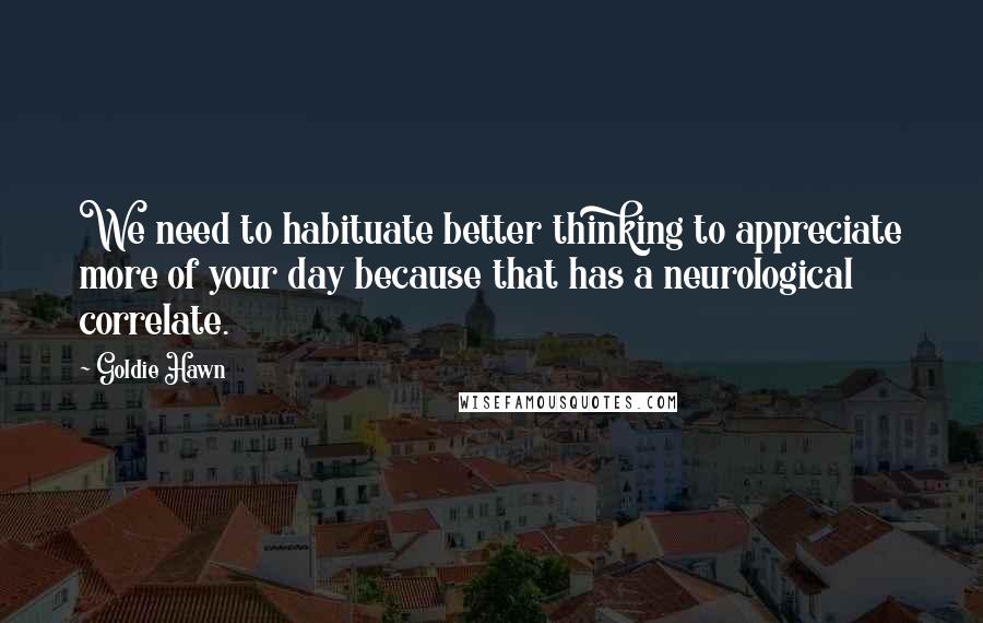 Goldie Hawn Quotes: We need to habituate better thinking to appreciate more of your day because that has a neurological correlate.