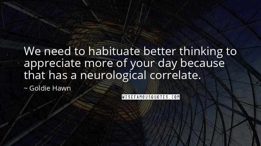 Goldie Hawn Quotes: We need to habituate better thinking to appreciate more of your day because that has a neurological correlate.