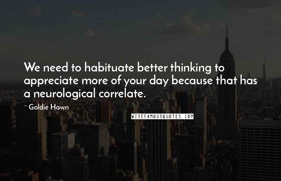 Goldie Hawn Quotes: We need to habituate better thinking to appreciate more of your day because that has a neurological correlate.