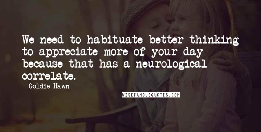 Goldie Hawn Quotes: We need to habituate better thinking to appreciate more of your day because that has a neurological correlate.