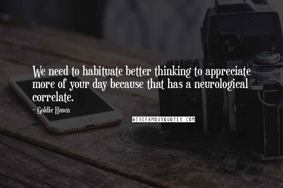 Goldie Hawn Quotes: We need to habituate better thinking to appreciate more of your day because that has a neurological correlate.