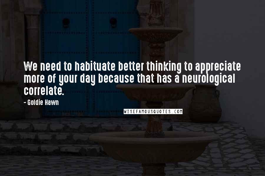 Goldie Hawn Quotes: We need to habituate better thinking to appreciate more of your day because that has a neurological correlate.