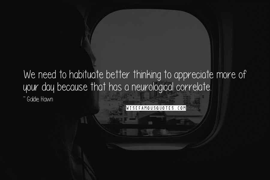 Goldie Hawn Quotes: We need to habituate better thinking to appreciate more of your day because that has a neurological correlate.