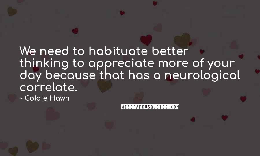 Goldie Hawn Quotes: We need to habituate better thinking to appreciate more of your day because that has a neurological correlate.