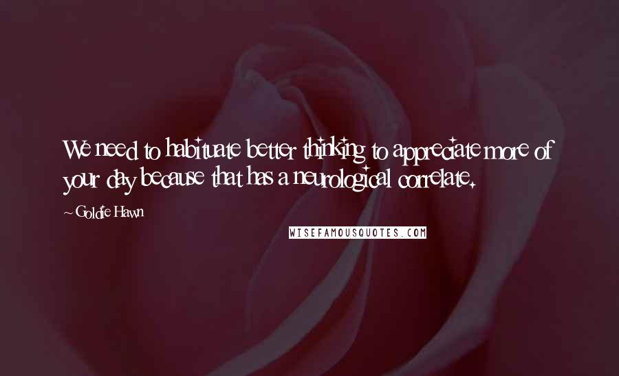 Goldie Hawn Quotes: We need to habituate better thinking to appreciate more of your day because that has a neurological correlate.